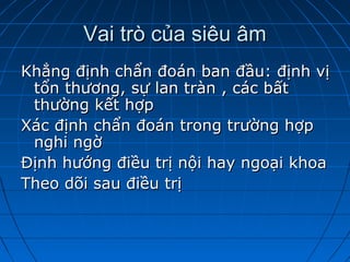 Vai trò của siêu âmVai trò của siêu âm
Khẳng định chẩn đoán ban đầu: định vịKhẳng định chẩn đoán ban đầu: định vị
tổn thương, sự lan tràn , các bấttổn thương, sự lan tràn , các bất
thường kết hợpthường kết hợp
Xác định chẩn đoán trong trường hợpXác định chẩn đoán trong trường hợp
nghi ngờnghi ngờ
Định hướng điều trị nội hay ngoại khoaĐịnh hướng điều trị nội hay ngoại khoa
Theo dõi sau điều trịTheo dõi sau điều trị
 