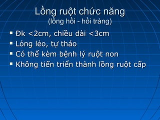 Lồng ruột chức năngLồng ruột chức năng
(lồng hồi - hồi tràng)(lồng hồi - hồi tràng)
 Đk <2cm, chiều dài <3cmĐk <2cm, chiều dài <3cm
 Lỏng lẻo, tự tháoLỏng lẻo, tự tháo
 Có thể kèm bệnh lý ruột nonCó thể kèm bệnh lý ruột non
 Không tiến triển thành lồng ruột cấpKhông tiến triển thành lồng ruột cấp
 