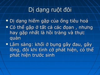 Dị dạng ruột đôiDị dạng ruột đôi
 Dị dạng hiếm gặp của ống tiêu hoáDị dạng hiếm gặp của ống tiêu hoá
 Có thể gặp ở tất cả các đọan , nhưngCó thể gặp ở tất cả các đọan , nhưng
hay gặp nhất là hồi tràng và thựchay gặp nhất là hồi tràng và thực
quảnquản
 Lâm sàng: khối ở bụng gây đau, gâyLâm sàng: khối ở bụng gây đau, gây
lồng, đôi khi tình cờ phát hiện, có thểlồng, đôi khi tình cờ phát hiện, có thể
phát hiện trước sinhphát hiện trước sinh
 