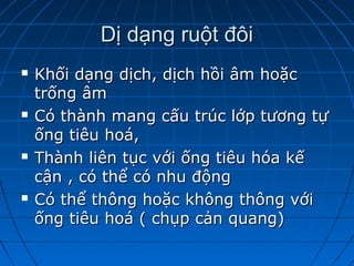Dị dạng ruột đôiDị dạng ruột đôi
 Khối dạng dịch, dịch hồi âm hoặcKhối dạng dịch, dịch hồi âm hoặc
trống âmtrống âm
 Có thành mang cấu trúc lớp tương tựCó thành mang cấu trúc lớp tương tự
ống tiêu hoá,ống tiêu hoá,
 Thành liên tục với ống tiêu hóa kếThành liên tục với ống tiêu hóa kế
cận , có thể có nhu độngcận , có thể có nhu động
 Có thể thông hoặc không thông vớiCó thể thông hoặc không thông với
ống tiêu hoá ( chụp cản quang)ống tiêu hoá ( chụp cản quang)
 