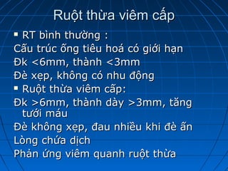 Ruột thừa viêm cấpRuột thừa viêm cấp
 RT bình thường :RT bình thường :
Cấu trúc ống tiêu hoá có giới hạnCấu trúc ống tiêu hoá có giới hạn
Đk <6mm, thành <3mmĐk <6mm, thành <3mm
Đè xẹp, không có nhu độngĐè xẹp, không có nhu động
 Ruột thừa viêm cấp:Ruột thừa viêm cấp:
Đk >6mm, thành dày >3mm, tăngĐk >6mm, thành dày >3mm, tăng
tưới máutưới máu
Đè không xẹp, đau nhiều khi đè ấnĐè không xẹp, đau nhiều khi đè ấn
Lòng chứa dịchLòng chứa dịch
Phản ứng viêm quanh ruột thừaPhản ứng viêm quanh ruột thừa
 