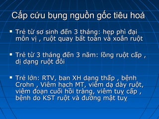 Cấp cứu bụng nguồn gốc tiêu hoáCấp cứu bụng nguồn gốc tiêu hoá
 Trẻ từ sơ sinh đến 3 tháng: hẹp phì đạiTrẻ từ sơ sinh đến 3 tháng: hẹp phì đại
môn vị , ruột quay bất toàn và xoắn ruộtmôn vị , ruột quay bất toàn và xoắn ruột
 Trẻ từ 3 tháng đến 3 năm: lồng ruột cấp ,Trẻ từ 3 tháng đến 3 năm: lồng ruột cấp ,
dị dạng ruột đôidị dạng ruột đôi
 Trẻ lớn: RTV, ban XH dạng thấp , bệnhTrẻ lớn: RTV, ban XH dạng thấp , bệnh
Crohn , Viêm hạch MT, viêm dạ dày ruột,Crohn , Viêm hạch MT, viêm dạ dày ruột,
viêm đoạn cuối hồi tràng, viêm tuỵ cấp ,viêm đoạn cuối hồi tràng, viêm tuỵ cấp ,
bệnh do KST ruột và đường mật tuỵbệnh do KST ruột và đường mật tuỵ
 