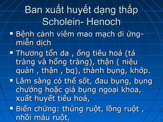 Ban xuất huyết dạng thấpBan xuất huyết dạng thấp
Scholein- HenochScholein- Henoch
 Bệnh cảnh viêm mao mạch di ứng-Bệnh cảnh viêm mao mạch di ứng-
miễn dịchmiễn dịch
 Thương tổn da , ống tiêu hoá (táThương tổn da , ống tiêu hoá (tá
tràng và hổng tràng), thận ( niệutràng và hổng tràng), thận ( niệu
quản , thận , bq), thành bụng, khớp.quản , thận , bq), thành bụng, khớp.
 Lâm sàng có thể sốt, đau bụng, bụngLâm sàng có thể sốt, đau bụng, bụng
chướng hoặc giả bụng ngoại khoa,chướng hoặc giả bụng ngoại khoa,
xuất huyết tiêu hoá,xuất huyết tiêu hoá,
 Biến chứng: thủng ruột, lồng ruột ,Biến chứng: thủng ruột, lồng ruột ,
nhồi máu ruột,nhồi máu ruột,
 