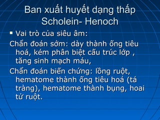 Ban xuất huyết dạng thấpBan xuất huyết dạng thấp
Scholein- HenochScholein- Henoch
 Vai trò của siêu âm:Vai trò của siêu âm:
Chẩn đoán sớm: dày thành ống tiêuChẩn đoán sớm: dày thành ống tiêu
hoá, kém phân biệt cấu trúc lớp ,hoá, kém phân biệt cấu trúc lớp ,
tăng sinh mạch máu,tăng sinh mạch máu,
Chẩn đoán biến chứng: lồng ruột,Chẩn đoán biến chứng: lồng ruột,
hematome thành ống tiêu hoá (táhematome thành ống tiêu hoá (tá
tràng), hematome thành bụng, hoaitràng), hematome thành bụng, hoai
tử ruột.tử ruột.
 