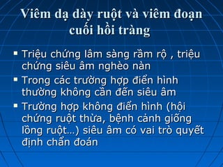 Viêm dạ dày ruột và viêm đoạnViêm dạ dày ruột và viêm đoạn
cuối hồi tràngcuối hồi tràng
 Triệu chứng lâm sàng rầm rộ , triệuTriệu chứng lâm sàng rầm rộ , triệu
chứng siêu âm nghèo nànchứng siêu âm nghèo nàn
 Trong các trường hợp điển hìnhTrong các trường hợp điển hình
thường không cần đến siêu âmthường không cần đến siêu âm
 Trường hợp không điển hình (hộiTrường hợp không điển hình (hội
chứng ruột thừa, bệnh cảnh giốngchứng ruột thừa, bệnh cảnh giống
lồng ruột…) siêu âm có vai trò quyếtlồng ruột…) siêu âm có vai trò quyết
định chẩn đoánđịnh chẩn đoán
 