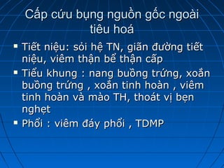 Cấp cứu bụng nguồn gốc ngoàiCấp cứu bụng nguồn gốc ngoài
tiêu hoátiêu hoá
 Tiết niệu: sỏi hệ TN, giãn đường tiếtTiết niệu: sỏi hệ TN, giãn đường tiết
niệu, viêm thận bể thận cấpniệu, viêm thận bể thận cấp
 Tiểu khung : nang buồng trứng, xoắnTiểu khung : nang buồng trứng, xoắn
buồng trứng , xoắn tinh hoàn , viêmbuồng trứng , xoắn tinh hoàn , viêm
tinh hoàn và mào TH, thoát vị bẹntinh hoàn và mào TH, thoát vị bẹn
nghẹtnghẹt
 Phổi : viêm đáy phổi , TDMPPhổi : viêm đáy phổi , TDMP
 