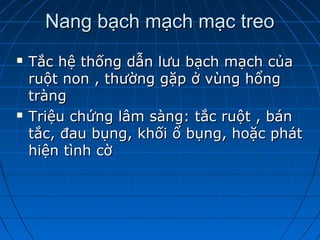 Nang bạch mạch mạc treoNang bạch mạch mạc treo
 Tắc hệ thống dẫn lưu bạch mạch củaTắc hệ thống dẫn lưu bạch mạch của
ruột non , thường gặp ở vùng hổngruột non , thường gặp ở vùng hổng
tràngtràng
 Triệu chứng lâm sàng: tắc ruột , bánTriệu chứng lâm sàng: tắc ruột , bán
tắc, đau bụng, khối ổ bụng, hoặc pháttắc, đau bụng, khối ổ bụng, hoặc phát
hiện tình cờhiện tình cờ
 