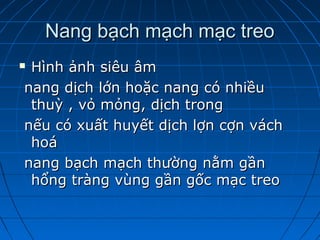 Nang bạch mạch mạc treoNang bạch mạch mạc treo
 Hình ảnh siêu âmHình ảnh siêu âm
nang dịch lớn hoặc nang có nhiềunang dịch lớn hoặc nang có nhiều
thuỳ , vỏ mỏng, dịch trongthuỳ , vỏ mỏng, dịch trong
nếu có xuất huyết dịch lợn cợn váchnếu có xuất huyết dịch lợn cợn vách
hoáhoá
nang bạch mạch thường nằm gầnnang bạch mạch thường nằm gần
hổng tràng vùng gần gốc mạc treohổng tràng vùng gần gốc mạc treo
 