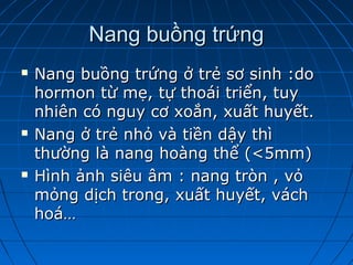 Nang buồng trứngNang buồng trứng
 Nang buồng trứng ở trẻ sơ sinh :doNang buồng trứng ở trẻ sơ sinh :do
hormon từ mẹ, tự thoái triển, tuyhormon từ mẹ, tự thoái triển, tuy
nhiên có nguy cơ xoắn, xuất huyết.nhiên có nguy cơ xoắn, xuất huyết.
 Nang ở trẻ nhỏ và tiền dậy thìNang ở trẻ nhỏ và tiền dậy thì
thường là nang hoàng thể (<5mm)thường là nang hoàng thể (<5mm)
 Hình ảnh siêu âm : nang tròn , vỏHình ảnh siêu âm : nang tròn , vỏ
mỏng dịch trong, xuất huyết, váchmỏng dịch trong, xuất huyết, vách
hoá…hoá…
 
