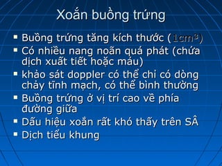 Xoắn buồng trứngXoắn buồng trứng
 Buồng trứng tăng kích thước (Buồng trứng tăng kích thước (1cm³)1cm³)
 Có nhiều nang noãn quá phát (chứaCó nhiều nang noãn quá phát (chứa
dịch xuất tiết hoặc máu)dịch xuất tiết hoặc máu)
 khảo sát doppler có thể chỉ có dòngkhảo sát doppler có thể chỉ có dòng
chảy tĩnh mạch, có thể bình thườngchảy tĩnh mạch, có thể bình thường
 Buồng trứng ở vị trí cao về phíaBuồng trứng ở vị trí cao về phía
đường giữađường giữa
 Dấu hiệu xoắn rất khó thấy trên SÂDấu hiệu xoắn rất khó thấy trên SÂ
 Dịch tiểu khungDịch tiểu khung
 