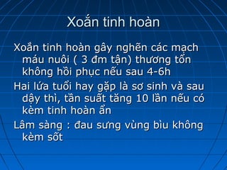 Xoắn tinh hoànXoắn tinh hoàn
Xoắn tinh hoàn gây nghẽn các mạchXoắn tinh hoàn gây nghẽn các mạch
máu nuôi ( 3 đm tận) thương tổnmáu nuôi ( 3 đm tận) thương tổn
không hồi phục nếu sau 4-6hkhông hồi phục nếu sau 4-6h
Hai lứa tuổi hay gặp là sơ sinh và sauHai lứa tuổi hay gặp là sơ sinh và sau
dậy thì, tần suất tăng 10 lần nếu códậy thì, tần suất tăng 10 lần nếu có
kèm tinh hoàn ẩnkèm tinh hoàn ẩn
Lâm sàng : đau sưng vùng bìu khôngLâm sàng : đau sưng vùng bìu không
kèm sốtkèm sốt
 