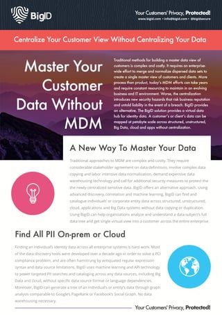 www.bigid.com • info@bigid.com • @bigidsecure
Your Customers' Privacy, Protected!
Centralize Your Customer View Without Centralizing Your Data
Master Your
Customer
Data Without
MDM
Traditional methods for building a master data view of
customers is complex and costly. It requires an enterprise-
wide effort to merge and normalize dispersed data sets to
create a single master view of customers and clients. More
process than product, today’s MDM efforts can take years
and require constant resourcing to maintain in an evolving
business and IT environment. Worse, the centralization
introduces new security hazards that risk business reputation
and untold liability in the event of a breach. BigID provides
an alternative. The BigID solution provides a virtual data
hub for identity data. A customer’s or client’s data can be
mapped at petabyte scale across structured, unstructured,
Big Data, cloud and apps without centralization.
A New Way To Master Your Data
Traditional approaches to MDM are complex and costly. They require
considerable stakeholder agreement on data deﬁnitions, involve complex data
copying and labor intensive data normalization, demand expensive data
warehousing technology and call for additional security measures to protect the
the newly centralized sensitive data. BigID oﬀers an alternative approach. Using
advanced discovery, correlation and machine learning, BigID can ﬁnd and
catalogue individuals’ or corporate entity data across structured, unstructured,
cloud, applications and Big Data systems without data copying or duplication.
Using BigID can help organizations analyze and understand a data subject’s full
data tree and get single virtual view into a customer across the entire enterprise.
Finding an individual’s identity data across all enterprise systems is hard work. Most
of the data discovery tools were developed over a decade ago in order to solve a PCI
compliance problem, and are often hamstrung by antiquated regular expression
syntax and data source limitations. BigID uses machine learning and API technology
to power targeted PII searches and cataloging across any data sources, including Big
Data and cloud, without speciﬁc data source format or language dependencies.
Moreover, BigID can generate a tree of an individual’s or entity's data through graph
analysis comparable to Google’s PageRank or Facebook’s Social Graph. No data
warehousing necessary.
Find All PII On-prem or Cloud
Your Customers' Privacy, Protected!
 