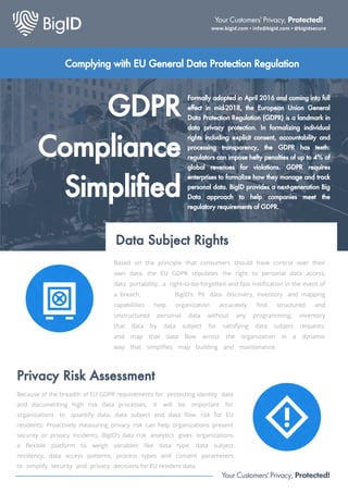 GDPR
Compliance
Simplified
Data Subject Rights
Formally adopted in April 2016 and coming into full
effect in mid-2018, the European Union General
Data Protection Regulation (GDPR) is a landmark in
data privacy protection. In formalizing individual
rights including explicit consent, accountability and
processing transparency, the GDPR has teeth:
regulators can impose hefty penalties of up to 4% of
global revenues for violations. GDPR requires
enterprises to formalize how they manage and track
personal data. BigID provides a next-generation Big
Data approach to help companies meet the
regulatory requirements of GDPR.
Based on the principle that consumers should have control over their
own data, the EU GDPR stipulates the right to personal data access,
data portability, a right-to-be-forgotten and fast notification in the event of
a breach. BigID’s PII data discovery, inventory and mapping
capabilities help organization accurately find structured and
unstructured personal data without any programming; inventory
that data by data subject for satisfying data subject requests;
and map that data flow across the organization in a dynamic
way that simplifies map building and maintenance.
Privacy Risk Assessment
Because of the breadth of EU GDPR requirements for protecting identity data
and documenting high risk data processes, it will be important for
organizations to quantify data, data subject and data flow risk for EU
residents. Proactively measuring privacy risk can help organizations prevent
security or privacy incidents, BigID’s data risk analytics gives organizations
a flexible platform to weigh variables like data type, data subject
residency, data access patterns, process types and consent parameters
to simplify security and privacy decisions for EU resident data.
Your Customers' Privacy, Protected!
www.bigid.com • info@bigid.com • @bigidsecure
Your Customers' Privacy, Protected!
Complying with EU General Data Protection Regulation
 