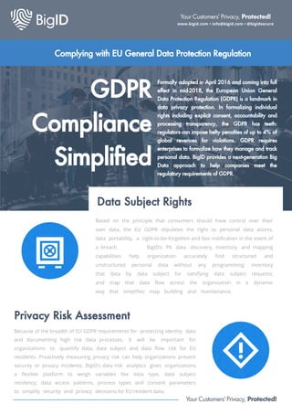 D R
Compliance
implified
Data Subject Rights
ormally adopted in April and coming into full
effect in mid , the uropean nion eneral
Data rotection Regulation D R is a landmark in
data privacy protection. In formalizing individual
rights including e plicit consent, accountability and
processing transparency, the D R has teeth
regulators can impose hefty penalties of up to of
global revenues for violations. D R requires
enterprises to formalize how they manage and track
personal data. BigID provides a ne tgeneration Big
Data approach to help companies meet the
regulatory requirements of D R.
Based on the principle that consumers should have control over their
own data, the EU GDPR stipulates the right to personal data access,
data portability, a right-to-be-forgotten and fast notification in the event of
a breach. BigID’s PII data discovery, inventory and mapping
capabilities help organization accurately find structured and
unstructured personal data without any programming; inventory
that data by data subject for satisfying data subject requests;
and map that data flow across the organization in a dynamic
way that simplifies map building and maintenance.
Privacy Risk Assessment
Because of the breadth of EU GDPR requirements for protecting identity data
and documenting high risk data processes, it will be important for
organizations to quantify data, data subject and data flow ris for EU
residents. Proactively measuring privacy risk can help organizations prevent
security or privacy incidents, BigID’s data ris analytics gives organizations
a flexible platform to weigh variables like data type, data subject
residency, data access patterns, process types and consent parameters
to simplify security and privacy decisions for EU resident data.
Your Customers' Privacy, Protected!
www.bigid.com • info@bigid.com • @bigidsecure
Your Customers' Privacy, Protected!
Complying with eneral Data rotection Regulation
 