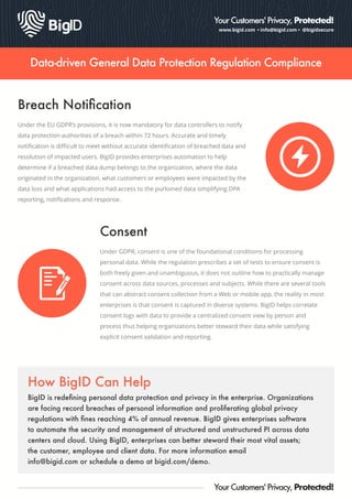 www.bigid.com • info@bigid.com • @bigidsecure
Your Customers' Privacy, Protected!
Data-driven General Data Protection Regulation Compliance
Breach Notiﬁcation
Under the EU GDPR’s provisions, it is now mandatory for data controllers to notify
data protection authorities of a breach within 72 hours. Accurate and timely
notiﬁcation is diﬃcult to meet without accurate identiﬁcation of breached data and
resolution of impacted users. BigID provides enterprises automation to help
determine if a breached data dump belongs to the organization, where the data
originated in the organization, what customers or employees were impacted by the
data loss and what applications had access to the purloined data simplifying DPA
reporting, notiﬁcations and response.
BigID is redeﬁning personal data protection and privacy in the enterprise. Organizations
are facing record breaches of personal information and proliferating global privacy
regulations with ﬁnes reaching 4% of annual revenue. BigID gives enterprises software
to automate the security and management of structured and unstructured PI across data
centers and cloud. Using BigID, enterprises can better steward their most vital assets;
the customer, employee and client data. For more information email
info@bigid.com or schedule a demo at bigid.com/demo.
How BigID Can Help
Your Customers' Privacy, Protected!
Under GDPR, consent is one of the foundational conditions for processing
personal data. While the regulation prescribes a set of tests to ensure consent is
both freely given and unambiguous, it does not outline how to practically manage
consent across data sources, processes and subjects. While there are several tools
that can abstract consent collection from a Web or mobile app, the reality in most
enterprises is that consent is captured in diverse systems. BigID helps correlate
consent logs with data to provide a centralized consent view by person and
process thus helping organizations better steward their data while satisfying
explicit consent validation and reporting.
Consent
 