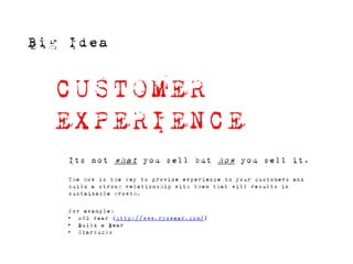 Big Idea


  CUSTOMER
  EXPERIENCE
    Its not what you sell but how you sell it.

    The how is the key to provide experience to your customers and
    build a strong relationship with them that will results in
    sustainable growth.


    For example:
    • RYZ Wear (http://www.ryzwear.com/)
    • Build a Bear
    • Starbucks
 