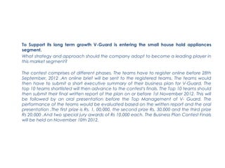 To Support its long term growth V-Guard is entering the small house hold appliances
segment.
What strategy and approach should the company adopt to become a leading player in
this market segment?

The contest comprises of different phases. The teams have to register online before 28th
September, 2012 .An online brief will be sent to the registered teams. The teams would
then have to submit a short executive summary of their business plan for V-Guard. The
top 10 teams shortlisted will then advance to the contest's finals. The Top 10 teams should
then submit their final written report of the plan on or before 1st November 2012. This will
be followed by an oral presentation before the Top Management of V- Guard. The
performance of the teams would be evaluated based on the written report and the oral
presentation .The first prize is Rs. 1, 00,000, the second prize Rs. 30,000 and the third prize
Rs 20,000 .And two special jury awards of Rs 10,000 each. The Business Plan Contest Finals
will be held on November 10th 2012.
 