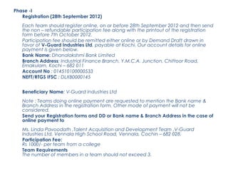 Phase -I
   Registration (28th September 2012)
   Each team should register online, on or before 28th September 2012 and then send
   the non – refundable participation fee along with the printout of the registration
   form before 7th October 2012.
   Participation fee should be remitted either online or by Demand Draft drawn in
   favor of V-Guard Industries Ltd, payable at Kochi. Our account details for online
   payment is given below.
   Bank Name: Dhanalakshmi Bank Limited
   Branch Address: Industrial Finance Branch, Y.M.C.A. Junction, Chittoor Road,
   Ernakulam, Kochi – 682 011
   Account No : 014510100000533
   NEFT/RTGS IFSC : DLXB0000145


   Beneficiary Name: V-Guard Industries Ltd
   Note : Teams doing online payment are requested to mention the Bank name &
   Branch Address in the registration form. Other mode of payment will not be
   considered.
   Send your Registration forms and DD or Bank name & Branch Address in the case of
   online payment to
   Ms. Linda Pavoodath ,Talent Acquisition and Development Team ,V-Guard
   Industries Ltd, Vennala High School Road, Vennala, Cochin – 682 028.
   Participation Fee:
   Rs 1000/- per team from a college
   Team Requirements
   The number of members in a team should not exceed 3.
 