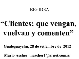 BIG IDEA


“Clientes: que vengan,
 vuelvan y comenten”
Gualeguaychú, 28 de setiembre de 2012

 Mario Ascher mascher1@arnet.com.ar
                           1
 