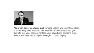 "You will never win fame and fortune unless you invent big ideas.
It takes a big idea to attract the attention of consumers and get
them to buy your product. Unless your advertising contains a big
idea, it will pass like a ship in the night." David Ogilvy

 