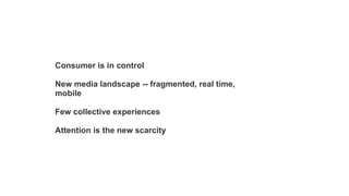 Consumer is in control
New media landscape -- fragmented, real time,
mobile
Few collective experiences
Attention is the new scarcity

 