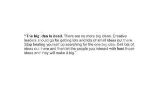 “The big idea is dead. There are no more big ideas. Creative
leaders should go for getting lots and lots of small ideas out there.
Stop beating yourself up searching for the one big idea. Get lots of
ideas out there and then let the people you interact with feed those
ideas and they will make it big.”

 