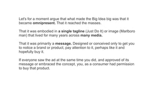 Let's for a moment argue that what made the Big Idea big was that it
became omnipresent. That it reached the masses.
That it was embodied in a single tagline (Just Do It) or image (Marlboro
man) that lived for many years across many media.
That it was primarily a message. Designed or conceived only to get you
to notice a brand or product, pay attention to it, perhaps like it and
hopefully buy it.
If everyone saw the ad at the same time you did, and approved of its
message or embraced the concept, you, as a consumer had permission
to buy that product.

 