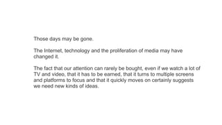 Those days may be gone.
The Internet, technology and the proliferation of media may have
changed it.
The fact that our attention can rarely be bought, even if we watch a lot of
TV and video, that it has to be earned, that it turns to multiple screens
and platforms to focus and that it quickly moves on certainly suggests
we need new kinds of ideas.

 
