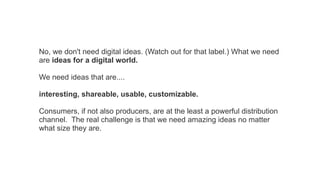 No, we don't need digital ideas. (Watch out for that label.) What we need
are ideas for a digital world.
We need ideas that are....
interesting, shareable, usable, customizable.
Consumers, if not also producers, are at the least a powerful distribution
channel. The real challenge is that we need amazing ideas no matter
what size they are.

 