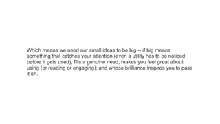 Which means we need our small ideas to be big -- if big means
something that catches your attention (even a utility has to be noticed
before it gets used), fills a genuine need; makes you feel great about
using (or reading or engaging); and whose brilliance inspires you to pass
it on.

 