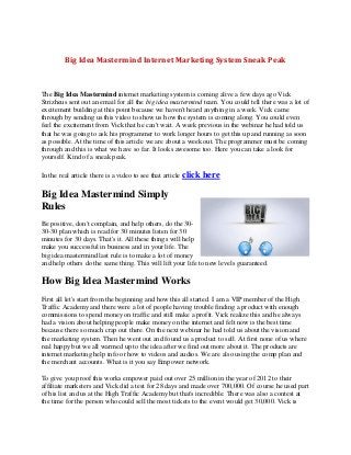 Big Idea Mastermind Internet Marketing System Sneak Peak



The Big Idea Mastermind internet marketing system is coming alive a few days ago Vick
Strizheus sent out an email for all the big idea mastermind team. You could tell there was a lot of
excitement building at this point because we haven't heard anything in a week. Vick came
through by sending us this video to show us how the system is coming along. You could even
feel the excitement from Vick that he can't wait. A week previous in the webinar he had told us
that he was going to ask his programmer to work longer hours to get this up and running as soon
as possible. At the time of this article we are about a week out. The programmer must be coming
through and this is what we have so far. It looks awesome too. Here you can take a look for
yourself. Kind of a sneak peak.

In the real article there is a video to see that article click   here

Big Idea Mastermind Simply
Rules
Be positive, don't complain, and help others, do the 30-
30-30 plan which is read for 30 minutes listen for 30
minutes for 30 days. That's it. All these things will help
make you successful in business and in your life. The
big idea mastermind last rule is to make a lot of money
and help others do the same thing. This will lift your life to new levels guaranteed.

How Big Idea Mastermind Works
First all let's start from the beginning and how this all started. I am a VIP member of the High
Traffic Academy and there were a lot of people having trouble finding a product with enough
commissions to spend money on traffic and still make a profit. Vick realize this and he always
had a vision about helping people make money on the internet and felt now is the best time
because there so much crap out there. On the next webinar he had told us about the vision and
the marketing system. Then he went out and found us a product to sell. At first none of us where
real happy but we all warmed up to the idea after we find out more about it. The products are
internet marketing help info or how to videos and audios. We are also using the comp plan and
the merchant accounts. What is it you say Empower network.

To give you proof this works empower paid out over 25 million in the year of 2012 to their
affiliate marketers and Vick did a test for 28 days and made over 700,000. Of course he used part
of his list and us at the High Traffic Academy but that's incredible. There was also a contest at
the time for the person who could sell the most tickets to the event would get 30,000. Vick is
 