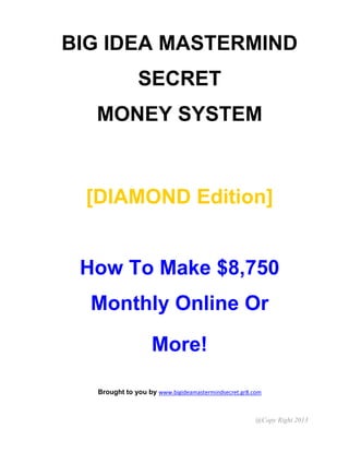 @Copy Right 2013
BIG IDEA MASTERMIND
SECRET
MONEY SYSTEM
[DIAMOND Edition]
How To Make $8,750
Monthly Online Or
More!
Brought to you by www.bigideamastermindsecret.gr8.com
 