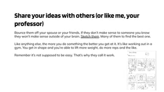 Shareyourideaswithothers(orlikeme,your
professor)
Bounce them off your spouse or your friends. If they don’t make sense to someone you know
they won’t make sense outside of your brain. Sketch them. Many of them to ﬁnd the best one.
Like anything else, the more you do something the better you get at it. It’s like working out in a
gym. You get in shape and you’re able to lift more weight, do more reps and the like.
Remember it’s not supposed to be easy. That’s why they call it work.
 