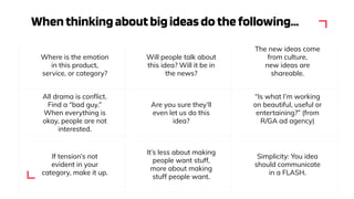 Whenthinkingaboutbigideasdothefollowing...
Where is the emotion
in this product,
service, or category?
Will people talk about
this idea? Will it be in
the news?
The new ideas come
from culture,
new ideas are
shareable.
All drama is conﬂict.
Find a “bad guy.”
When everything is
okay, people are not
interested.
Are you sure they’ll
even let us do this
idea?
“Is what I’m working
on beautiful, useful or
entertaining?” (from
R/GA ad agency)
If tension’s not
evident in your
category, make it up.
It’s less about making
people want stuff,
more about making
stuff people want.
Simplicity: You idea
should communicate
in a FLASH.
 