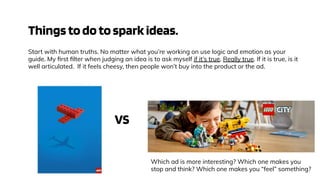 Thingstodotosparkideas.
Start with human truths. No matter what you’re working on use logic and emotion as your
guide. My ﬁrst ﬁlter when judging an idea is to ask myself if it’s true. Really true. If it is true, is it
well articulated. If it feels cheesy, then people won’t buy into the product or the ad.
VS
Which ad is more interesting? Which one makes you
stop and think? Which one makes you “feel” something?
 