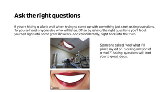 Asktherightquestions
If you’re hitting a blank wall when trying to come up with something just start asking questions.
To yourself and anyone else who will listen. Often by asking the right questions you’ll lead
yourself right into some great answers. And coincidentally, right back into the truth.
Someone asked “And what if I
place my ad on a ceiling instead of
a wall?” Asking questions will lead
you to great ideas.
 