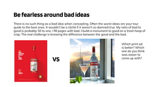 Befearlessaroundbadideas
There is no such thing as a bad idea when concepting. Often the worst ideas are your tour
guide to the best ones. It wouldn’t be a cliché if it weren’t so damned true. My ratio of bad to
good is probably 50 to one. I ﬁll pages with bad. I build a monument to good on a trash heap of
crap. The real challenge is knowing the difference between the good and the bad.
Which print ad
is better? Which
one do you think
was easier to
come up with?
VS
 