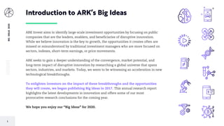 2
BIGIDEAS2020
ARK Invest aims to identify large-scale investment opportunities by focusing on public
companies that are the leaders, enablers, and beneficiaries of disruptive innovation.
While we believe innovation is the key to growth, the opportunities it creates often are
missed or misunderstood by traditional investment managers who are more focused on
sectors, indexes, short-term earnings, or price movements.
ARK seeks to gain a deeper understanding of the convergence, market potential, and
long-term impact of disruptive innovation by researching a global universe that spans
sectors, industries, and markets. Today, we seem to be witnessing an acceleration in new
technological breakthroughs.
To enlighten investors on the impact of these breakthroughs and the opportunities
they will create, we began publishing Big Ideas in 2017. This annual research report
highlights the latest developments in innovation and offers some of our most
provocative research conclusions for the coming year.
We hope you enjoy our “Big Ideas” for 2020.
Introduction to ARK’s Big Ideas
 