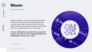 BIGIDEAS2020
74
Bitcoin
Because of bitcoin, we are witnessing a global battle
among monetary systems, both sovereign and non-
sovereign. As an open, neutral, and permissionless
global monetary system with no reliance on the State,
bitcoin is in a good position to win this battle.
If it does, ARK believes the result will be measured in
trillions, more than an order of magnitude higher than
its $150 billion network value* today.
*As of publication 01/14/2020
Author: Yassine Elmandjra, ARK Analyst
 