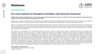 81
BIGIDEAS2020
Disclosure
©2020, ARK Investment Management LLC. No part of this material may be reproduced in any form, or referred to in any other publication, without the express
written permission of ARK Investment Management LLC (“ARK”).
Please note, companies that ARK believes are capitalizing on disruptive innovation and developing technologies to displace older technologies or create new
markets may not in fact do so and/or may face political or legal attacks from competitors, industry groups, or local and national governments.
ARK aims to educate investors and to size the potential opportunity of Disruptive Innovation, noting that risks and uncertainties may impact our projections and
research models. Investors should use the content presented for informational purposes only, and be aware of market risk, disruptive innovation risk, regulatory
risk, and risks related to Deep Learning, Digital Wallets, Battery Technology, Autonomous Technologies, Drones, DNA Sequencing, CRISPR, Robotics, 3D Printing,
Bitcoin, Blockchain Technology, etc.
The content of this presentation is for informational purposes only and is subject to change without notice. This presentation does not constitute, either
explicitly or implicitly, any provision of services or products by ARK and investors are encouraged to consult counsel and/or other investment professionals as
to whether a particular investment management service is suitable for their investment needs. All statements made regarding companies or securities are
strictly beliefs and points of view held by ARK and are not endorsements by ARK of any company or security or recommendations by ARK to buy, sell or hold
any security. Historical results are not indications of future results. Certain of the statements contained in this presentation may be statements of future
expectations and other forward-looking statements that are based on ARK's current views and assumptions and involve known and unknown risks and
uncertainties that could cause actual results, performance or events to differ materially from those expressed or implied in such statements. The matters
discussed in this presentation may also involve risks and uncertainties described from time to time in ARK's filings with the U.S. Securities and Exchange
Commission. ARK assumes no obligation to update any forward-looking information contained in this presentation. Certain information was obtained from
sources that ARK believes to be reliable; however, ARK does not guarantee the accuracy or completeness of any information obtained from any third party. ARK
and its clients as well as its related persons may (but do not necessarily) have financial interests in securities or issuers that are discussed.
ARK Investment Management LLC
3 E 28th Street, 7th Floor, New York, NY 10016
ark@ark-invest.com
For more research on disruptive innovation visit www.ark-invest.com
 