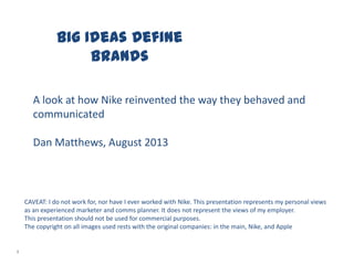 Big Ideas Define
Brands
1
A look at how Nike reinvented the way they behaved and
communicated
Dan Matthews, August 2013
CAVEAT: I do not work for, nor have I ever worked with Nike. This presentation represents my personal views
as an experienced marketer and comms planner. It does not represent the views of my employer.
This presentation should not be used for commercial purposes.
The copyright on all images used rests with the original companies: in the main, Nike, and Apple
 