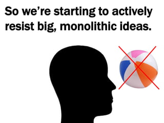 So we’re starting to actively resist big, monolithic ideas.