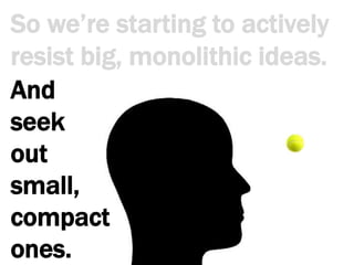 So we’re starting to actively resist big, monolithic ideas.And seek out small, compact ones.