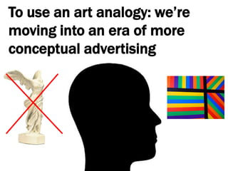 To use an art analogy: we’re moving into an era of more conceptual advertising