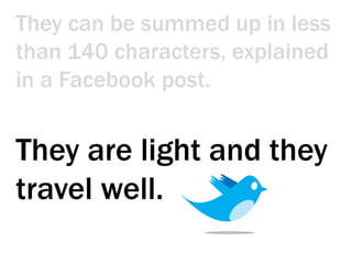 They can be summed up in less than 140 characters, explained in a Facebook post. They are light and they travel well.