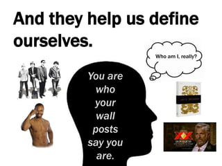 And they help us define ourselves.Who am I, really?You are who your wall posts say you are.