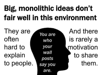 Big, monolithic ideas don’t fair well in this environmentThey are often hard to explain to people.And there is rarely a motivation to share them.You are who your wall posts say you are.
