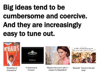 Big ideas tend to be cumbersome and coercive. And they are increasingly easy to tune out.“A Diamond is Forever”“Maybe she’s born with it – maybe it’s Maybelline”“Breakfast of Champions”Maxwell: “Good to the last drop”