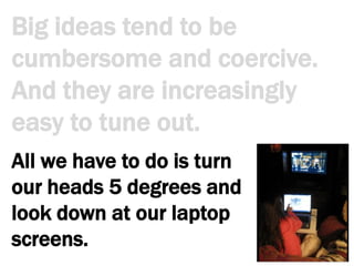 Big ideas tend to be cumbersome and coercive. And they are increasingly easy to tune out.All we have to do is turn our heads 5 degrees and look down at our laptop screens. 