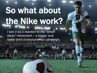 So what about the Nike work?I see it as a reaction to the “small-ideas” movement – a bigger and better kind of monumental campaign. 